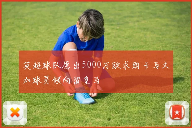 英超球队愿出5000万欧求购卡马文加球员倾向留皇马