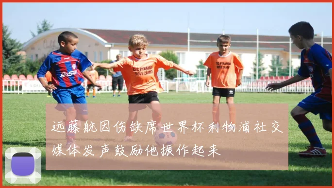远藤航因伤缺席世界杯利物浦社交媒体发声鼓励他振作起来