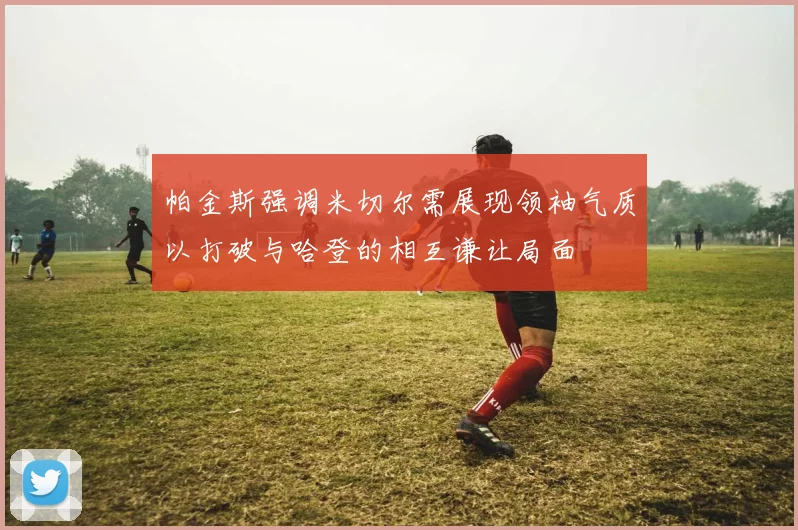 帕金斯强调米切尔需展现领袖气质以打破与哈登的相互谦让局面