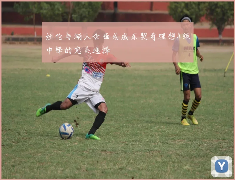 杜伦与湖人会面或成东契奇理想A级中锋的完美选择
