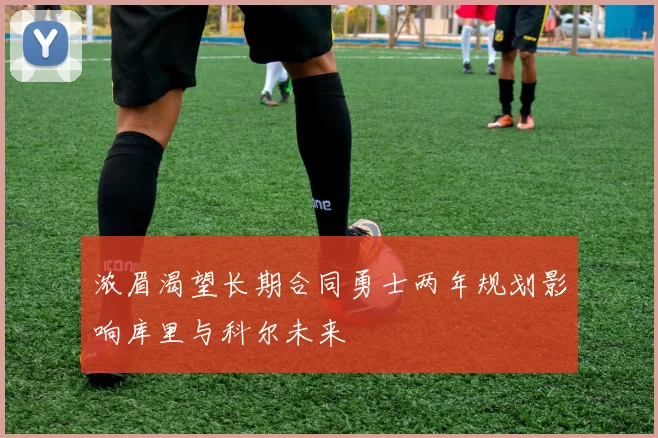 浓眉渴望长期合同勇士两年规划影响库里与科尔未来