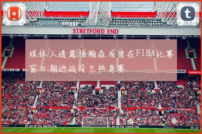 媒体人透露杨瀚森或将在FIBA比赛窗口期迎战荷兰热身赛