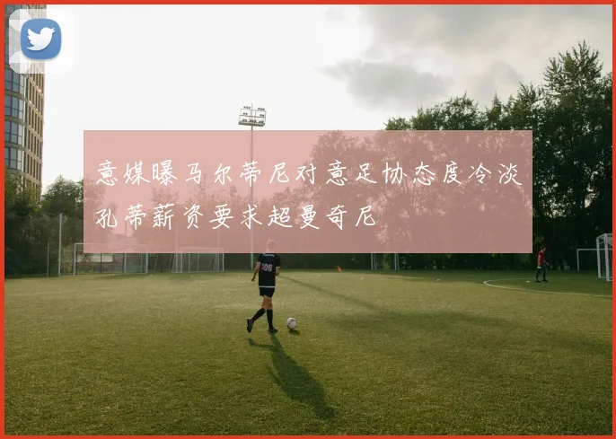 意媒曝马尔蒂尼对意足协态度冷淡孔蒂薪资要求超曼奇尼