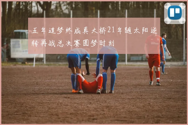 五年追梦终成真大桥21年随太阳逆转再战总决赛圆梦时刻