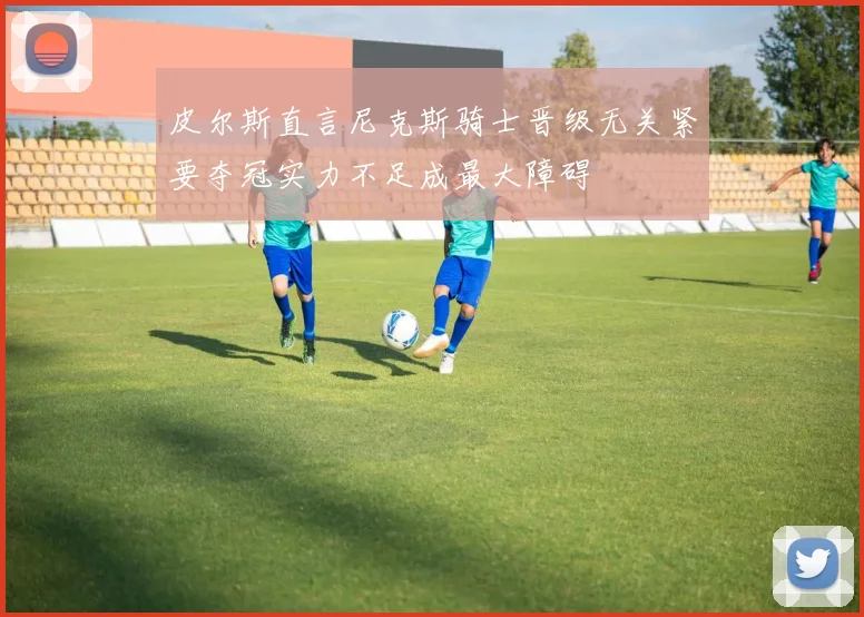 皮尔斯直言尼克斯骑士晋级无关紧要夺冠实力不足成最大障碍