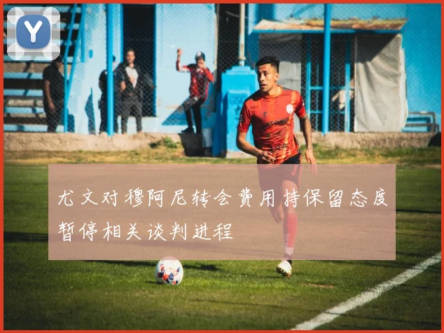 尤文对穆阿尼转会费用持保留态度暂停相关谈判进程