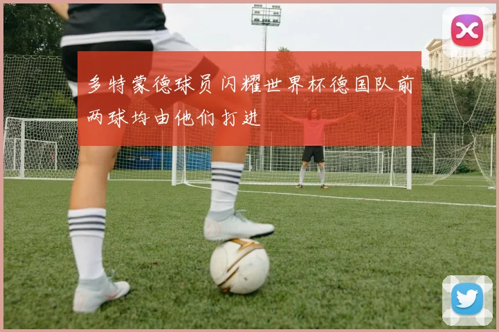 多特蒙德球员闪耀世界杯德国队前两球均由他们打进