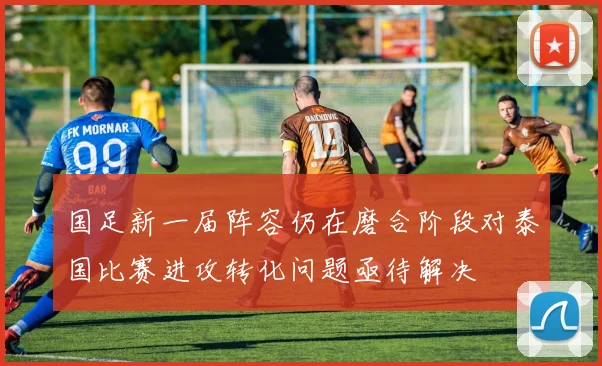 国足新一届阵容仍在磨合阶段对泰国比赛进攻转化问题亟待解决