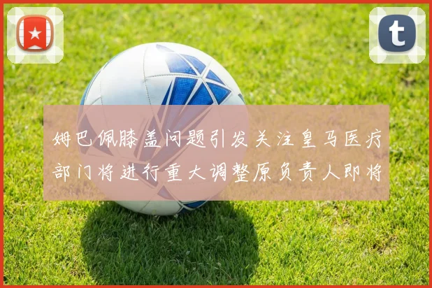 姆巴佩膝盖问题引发关注皇马医疗部门将进行重大调整原负责人即将离任