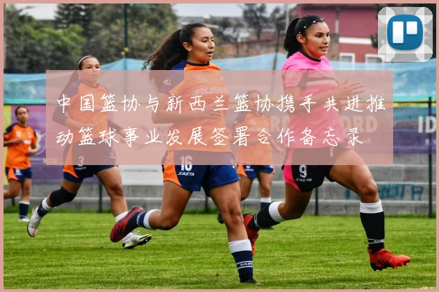 中国篮协与新西兰篮协携手共进推动篮球事业发展签署合作备忘录