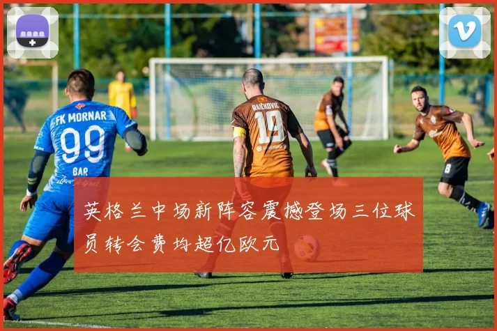 英格兰中场新阵容震撼登场三位球员转会费均超亿欧元