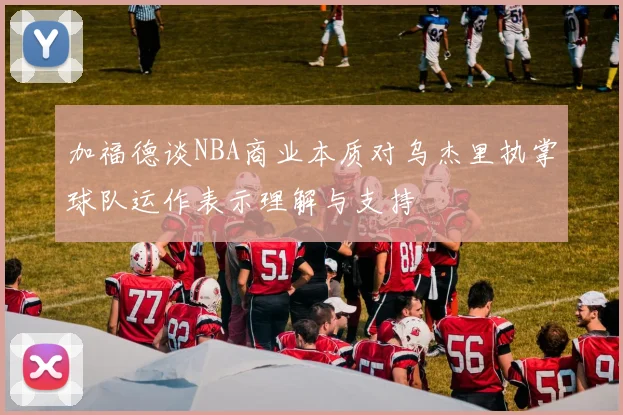 加福德谈NBA商业本质对乌杰里执掌球队运作表示理解与支持