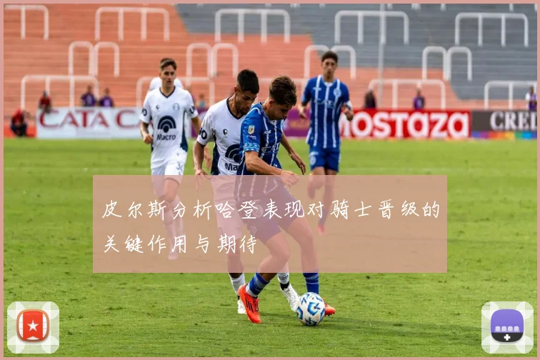 皮尔斯分析哈登表现对骑士晋级的关键作用与期待
