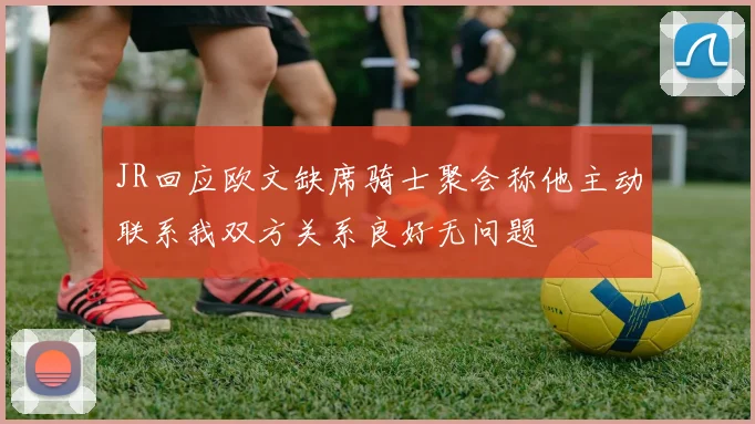 JR回应欧文缺席骑士聚会称他主动联系我双方关系良好无问题
