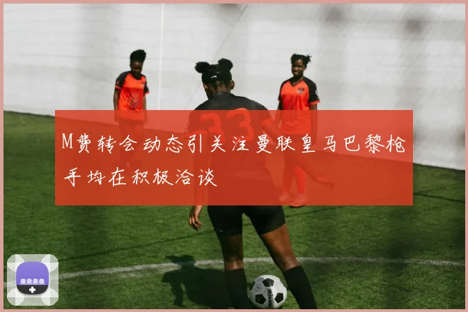M费转会动态引关注曼联皇马巴黎枪手均在积极洽谈
